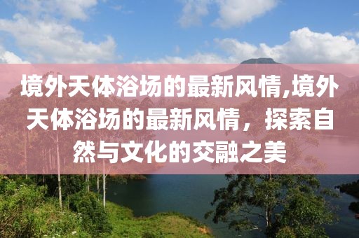 境外天體浴場(chǎng)的最新風(fēng)情,境外天體浴場(chǎng)的最新風(fēng)情，探索自然與文化的交融之美