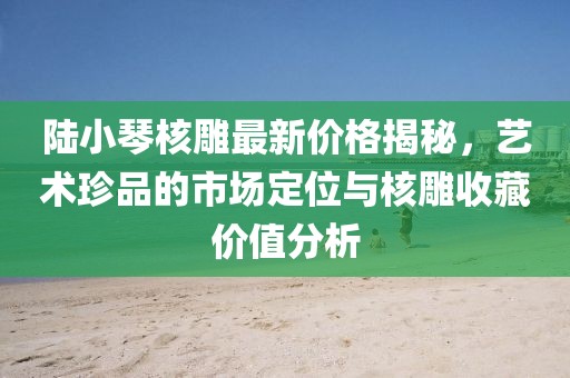 陸小琴核雕最新價(jià)格揭秘，藝術(shù)珍品的市場(chǎng)定位與核雕收藏價(jià)值分析