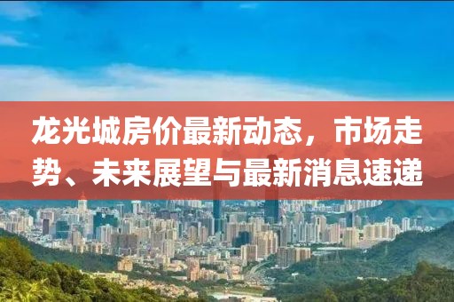 龍光城房?jī)r(jià)最新動(dòng)態(tài)，市場(chǎng)走勢(shì)、未來(lái)展望與最新消息速遞