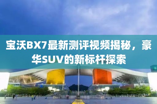 寶沃BX7最新測評視頻揭秘，豪華SUV的新標桿探索