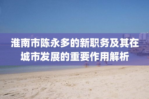 淮南市陳永多的新職務(wù)及其在城市發(fā)展的重要作用解析