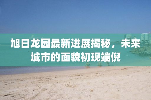 旭日龍園最新進(jìn)展揭秘，未來城市的面貌初現(xiàn)端倪
