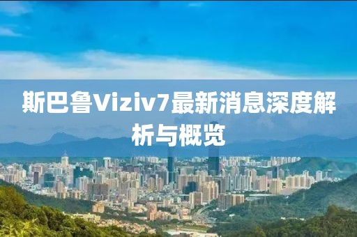 斯巴魯Viziv7最新消息深度解析與概覽