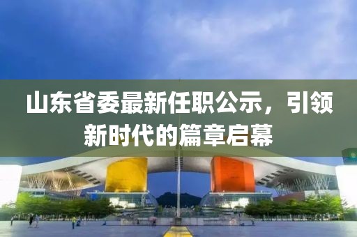 山東省委最新任職公示，引領(lǐng)新時(shí)代的篇章啟幕