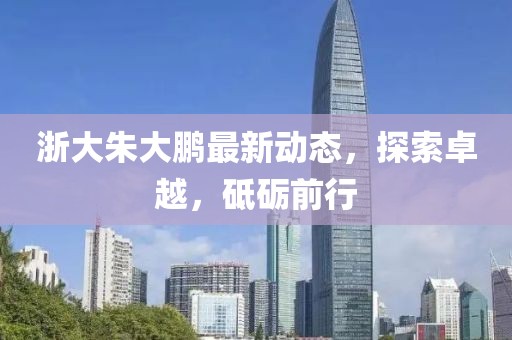 浙大朱大鵬最新動態(tài)，探索卓越，砥礪前行