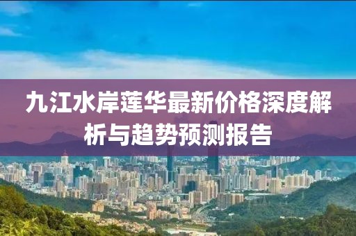 九江水岸蓮華最新價(jià)格深度解析與趨勢(shì)預(yù)測(cè)報(bào)告