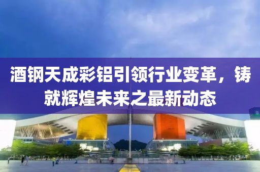 酒鋼天成彩鋁引領(lǐng)行業(yè)變革，鑄就輝煌未來之最新動態(tài)