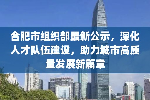 合肥市組織部最新公示，深化人才隊(duì)伍建設(shè)，助力城市高質(zhì)量發(fā)展新篇章