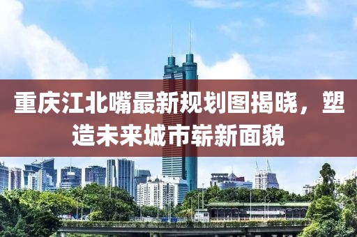 重慶江北嘴最新規(guī)劃圖揭曉，塑造未來城市嶄新面貌