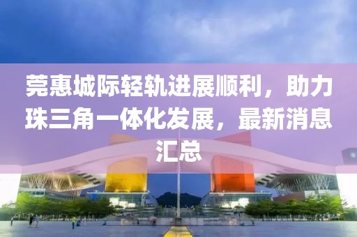 莞惠城際輕軌進(jìn)展順利，助力珠三角一體化發(fā)展，最新消息匯總