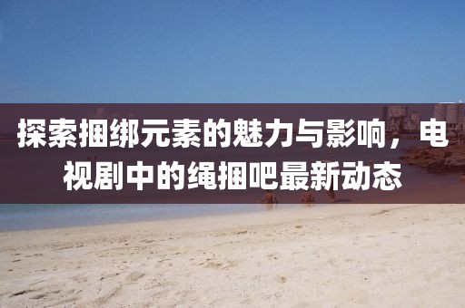 探索捆綁元素的魅力與影響，電視劇中的繩捆吧最新動態(tài)