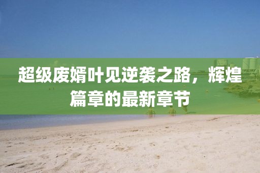 超級廢婿葉見逆襲之路，輝煌篇章的最新章節(jié)