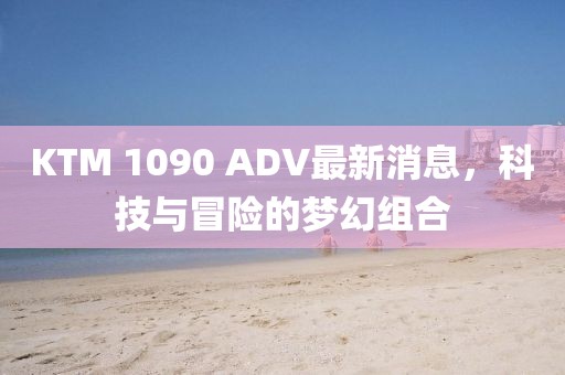 KTM 1090 ADV最新消息，科技與冒險(xiǎn)的夢幻組合