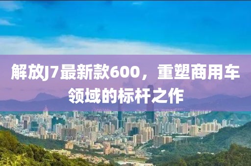解放J7最新款600，重塑商用車領(lǐng)域的標(biāo)桿之作