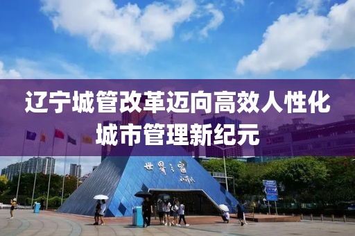 遼寧城管改革邁向高效人性化城市管理新紀元