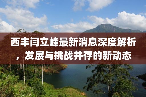 西豐閆立峰最新消息深度解析，發(fā)展與挑戰(zhàn)并存的新動(dòng)態(tài)