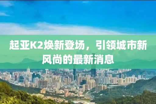 起亞K2煥新登場(chǎng)，引領(lǐng)城市新風(fēng)尚的最新消息