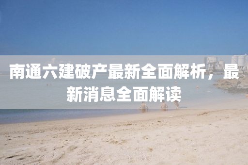 南通六建破產(chǎn)最新全面解析，最新消息全面解讀