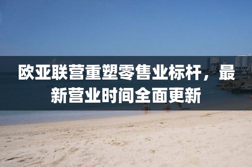 歐亞聯(lián)營重塑零售業(yè)標桿，最新營業(yè)時間全面更新