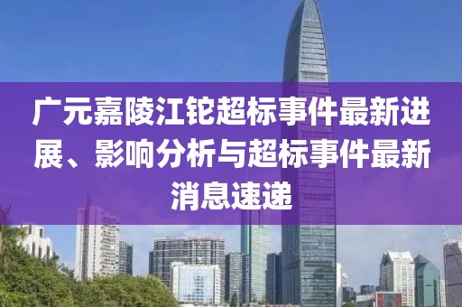 廣元嘉陵江鉈超標(biāo)事件最新進(jìn)展、影響分析與超標(biāo)事件最新消息速遞