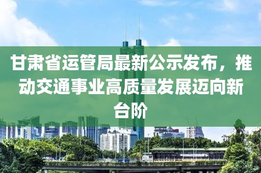甘肅省運管局最新公示發(fā)布，推動交通事業(yè)高質(zhì)量發(fā)展邁向新臺階