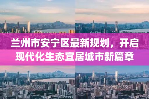 蘭州市安寧區(qū)最新規(guī)劃，開啟現(xiàn)代化生態(tài)宜居城市新篇章