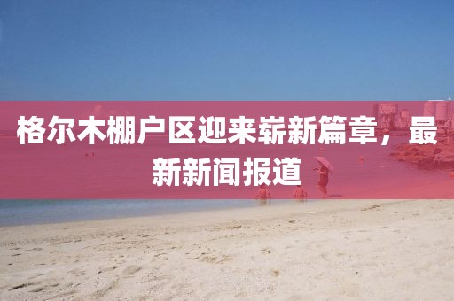 格爾木棚戶區(qū)迎來嶄新篇章，最新新聞報道