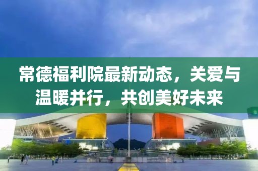 常德福利院最新動態(tài)，關愛與溫暖并行，共創(chuàng)美好未來