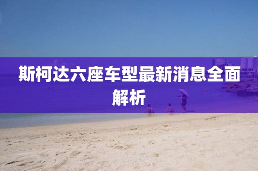 斯柯達(dá)六座車型最新消息全面解析