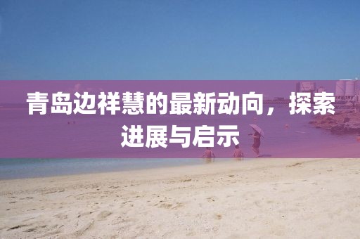 青島邊祥慧的最新動向，探索進(jìn)展與啟示