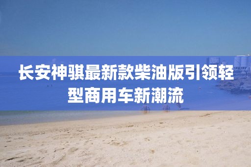 長安神騏最新款柴油版引領(lǐng)輕型商用車新潮流