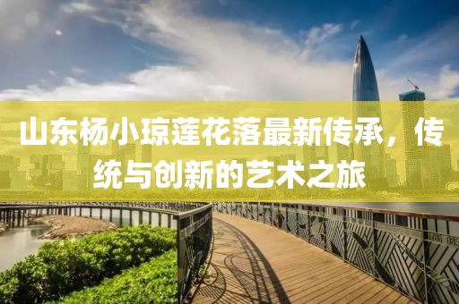 山東楊小瓊蓮花落最新傳承，傳統(tǒng)與創(chuàng)新的藝術之旅