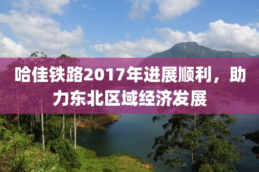 哈佳鐵路2017年進(jìn)展順利，助力東北區(qū)域經(jīng)濟(jì)發(fā)展