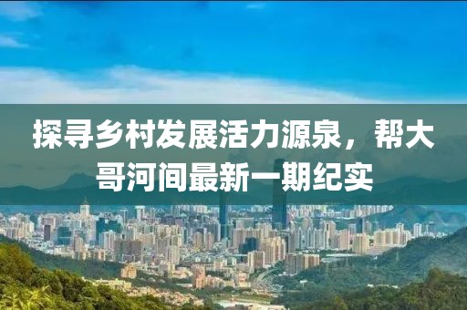 探尋鄉(xiāng)村發(fā)展活力源泉，幫大哥河間最新一期紀(jì)實(shí)