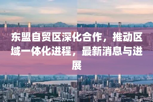 東盟自貿(mào)區(qū)深化合作，推動區(qū)域一體化進程，最新消息與進展