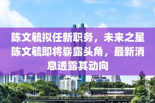 陳文毓擬任新職務，未來之星陳文毓即將嶄露頭角，最新消息透露其動向