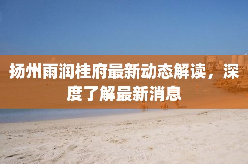 揚(yáng)州雨潤桂府最新動(dòng)態(tài)解讀，深度了解最新消息