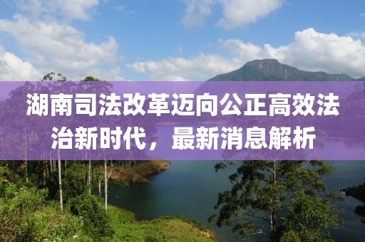 湖南司法改革邁向公正高效法治新時(shí)代，最新消息解析