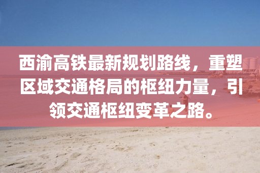 西渝高鐵最新規(guī)劃路線，重塑區(qū)域交通格局的樞紐力量，引領(lǐng)交通樞紐變革之路。