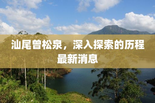 汕尾曾松泉，深入探索的歷程最新消息