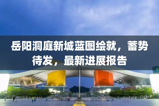 岳陽洞庭新城藍圖繪就，蓄勢待發(fā)，最新進展報告