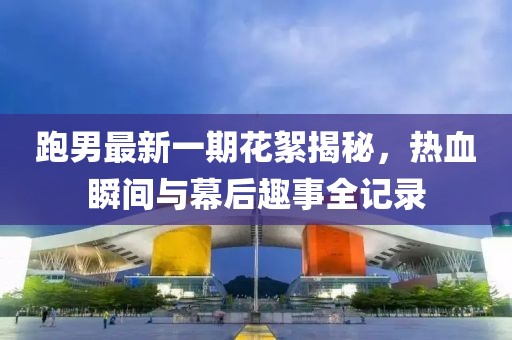 跑男最新一期花絮揭秘，熱血瞬間與幕后趣事全記錄