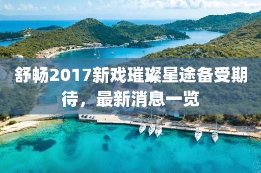 舒暢2017新戲璀璨星途備受期待，最新消息一覽