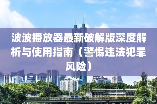 波波播放器最新破解版深度解析與使用指南（警惕違法犯罪風(fēng)險）