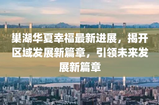 巢湖華夏幸福最新進(jìn)展，揭開區(qū)域發(fā)展新篇章，引領(lǐng)未來發(fā)展新篇章