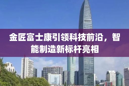 金匠富士康引領(lǐng)科技前沿，智能制造新標桿亮相