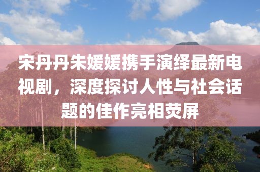 宋丹丹朱媛媛攜手演繹最新電視劇，深度探討人性與社會話題的佳作亮相熒屏