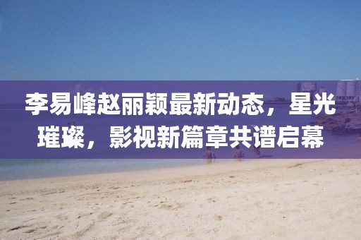 李易峰趙麗穎最新動態(tài)，星光璀璨，影視新篇章共譜啟幕