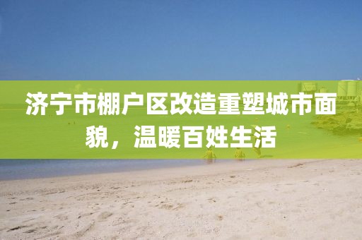 濟(jì)寧市棚戶區(qū)改造重塑城市面貌，溫暖百姓生活