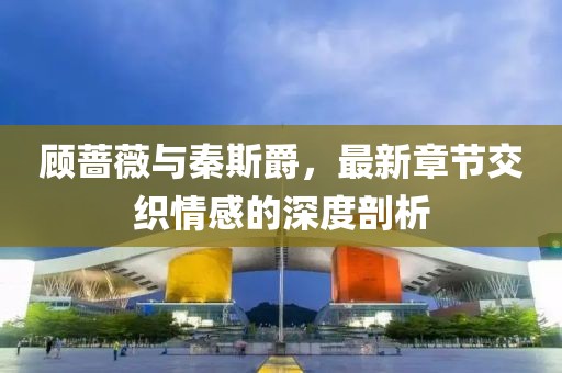 顧薔薇與秦斯爵，最新章節(jié)交織情感的深度剖析